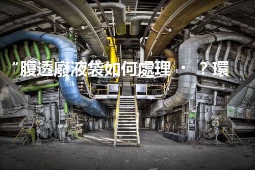 “腹透廢液袋如何處理？環(huán)保專家支招，綠色處置新篇章！”